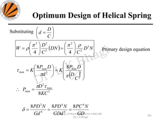 Optimum Design of Helical Spring
Substituting
Primary design equation
106
Design of Machine Elements II MEC306
(Dr. L K Bhagi)
( ) ND
C
DN
C
D
W 3
2
2
2
22
44

 





=





=






=
C
D
d
( ) 









=





= 3
max
3
max
max
88
C
D
DP
K
d
DP
K


3
max
2
max
8KC
D
P

=
GD
NPC
GDd
NPD
Gd
NPD 4
4
4
4
3
888
===
 