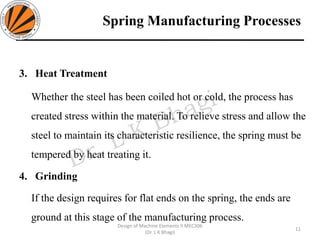 Spring Manufacturing Processes
3. Heat Treatment
Whether the steel has been coiled hot or cold, the process has
created stress within the material. To relieve stress and allow the
steel to maintain its characteristic resilience, the spring must be
tempered by heat treating it.
4. Grinding
If the design requires for flat ends on the spring, the ends are
ground at this stage of the manufacturing process.
11
Design of Machine Elements II MEC306
(Dr. L K Bhagi)
 