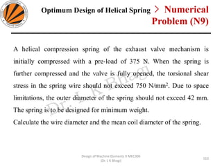 Optimum Design of Helical Spring > Numerical
Problem (N9)
A helical compression spring of the exhaust valve mechanism is
initially compressed with a pre-load of 375 N. When the spring is
further compressed and the valve is fully opened, the torsional shear
stress in the spring wire should not exceed 750 N/mm2. Due to space
limitations, the outer diameter of the spring should not exceed 42 mm.
The spring is to be designed for minimum weight.
Calculate the wire diameter and the mean coil diameter of the spring.
Design of Machine Elements II MEC306
(Dr. L K Bhagi)
110
 