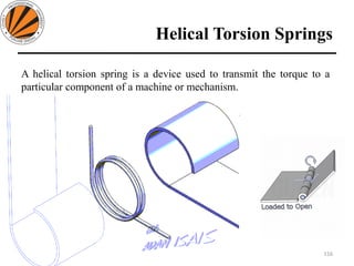 Helical Torsion Springs
116
Design of Machine Elements II MEC306
(Dr. L K Bhagi)
A helical torsion spring is a device used to transmit the torque to a
particular component of a machine or mechanism.
 