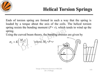 Helical Torsion Springs
119
Design of Machine Elements II MEC306
(Dr. L K Bhagi)
Ends of torsion spring are formed in such a way that the spring is
loaded by a torque about the axis of the coils. The helical torsion
spring resists the bending moment (P× r), which tends to wind up the
spring.
Using the curved beam theory, the bending stresses are given by
where, Mb=P×r





=
I
yM
K b
b
 