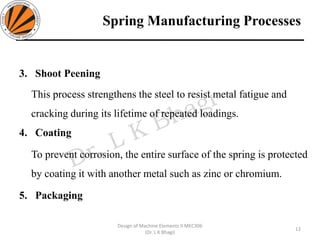 Spring Manufacturing Processes
3. Shoot Peening
This process strengthens the steel to resist metal fatigue and
cracking during its lifetime of repeated loadings.
4. Coating
To prevent corrosion, the entire surface of the spring is protected
by coating it with another metal such as zinc or chromium.
5. Packaging
12
Design of Machine Elements II MEC306
(Dr. L K Bhagi)
 