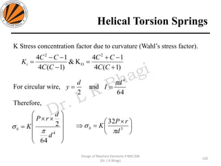 Helical Torsion Springs
120
Design of Machine Elements II MEC306
(Dr. L K Bhagi)
K Stress concentration factor due to curvature (Wahl’s stress factor).
For circular wire, and
Therefore,













=
4
64
2
d
d
rP
Kb

 




 
= 3
32
d
rP
Kb


2
d
y =
64
4
d
I

=
)1(4
14
K&
)1(4
14 2
O
2
+
−+
=
−
−−
=
CC
CC
CC
CC
Ki
 