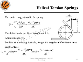 Helical Torsion Springs
121
Design of Machine Elements II MEC306
(Dr. L K Bhagi)
The strain energy stored in the spring
The deflection in the direction of force P is
Approximately r×θ
So from strain energy formula, we get the angular deflection or total
angle of twist
( )
EI
DNrP
EI
dxrP
U
DN
22
22
0
22

== 
( )
4
22
)(64
22
1
Ed
DNrP
EI
DNrP
rPU

=

== 


 