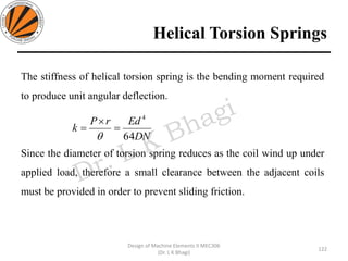 Helical Torsion Springs
122
Design of Machine Elements II MEC306
(Dr. L K Bhagi)
The stiffness of helical torsion spring is the bending moment required
to produce unit angular deflection.
Since the diameter of torsion spring reduces as the coil wind up under
applied load, therefore a small clearance between the adjacent coils
must be provided in order to prevent sliding friction.
DN
EdrP
k
64
4
=

=

 