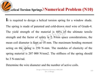 Helical Torsion Springs>Numerical Problem (N10)
123
Design of Machine Elements II MEC306
(Dr. L K Bhagi)
It is required to design a helical torsion spring for a window shade.
The spring is made of patented and cold-drawn steel wire of Grade-4.
The yield strength of the material is 60% of the ultimate tensile
strength and the factor of safety is 2. From space considerations, the
mean coil diameter is kept as 18 mm. The maximum bending moment
acting on the spring is 250 N-mm. The modulus of elasticity of the
spring material is 207 000 N/mm2. The stiffness of the spring should
be 3 N-mm/rad.
Determine the wire diameter and the number of active coils.
 