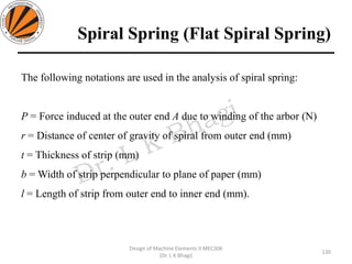 Spiral Spring (Flat Spiral Spring)
130
Design of Machine Elements II MEC306
(Dr. L K Bhagi)
The following notations are used in the analysis of spiral spring:
P = Force induced at the outer end A due to winding of the arbor (N)
r = Distance of center of gravity of spiral from outer end (mm)
t = Thickness of strip (mm)
b = Width of strip perpendicular to plane of paper (mm)
l = Length of strip from outer end to inner end (mm).
 