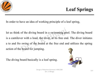 Leaf Springs
137
Design of Machine Elements II MEC306
(Dr. L K Bhagi)
In order to have an idea of working principle of a leaf spring,
let us think of the diving board in a swimming pool. The diving board
is a cantilever with a load, the diver, at its free end. The diver initiates
a to and fro swing of the board at the free end and utilizes the spring
action of the board for jumping.
The diving board basically is a leaf spring.
 