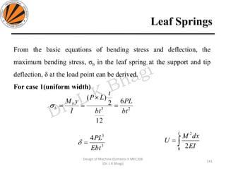 Leaf Springs
141
Design of Machine Elements II MEC306
(Dr. L K Bhagi)
From the basic equations of bending stress and deflection, the
maximum bending stress, σb in the leaf spring at the support and tip
deflection, δ at the load point can be derived.
For case 1(uniform width)
23
6
12
2
)(
bt
PL
bt
t
LP
I
yMb
b =

==
3
3
4
Ebt
PL
= =
L
EI
dxM
U
0
2
2
 