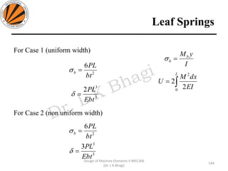 Leaf Springs
144
Design of Machine Elements II MEC306
(Dr. L K Bhagi)
For Case 1 (uniform width)
For Case 2 (non uniform width)
2
6
bt
PL
b =
3
3
2
Ebt
PL
=
2
6
bt
PL
b =
3
3
3
Ebt
PL
=
=
L
EI
dxM
U
0
2
2
2
I
yMb
b =
 