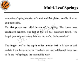 Multi-Leaf Springs
146
Design of Machine Elements II MEC306
(Dr. L K Bhagi)
A multi-leaf spring consists of a series of flat plates, usually of semi-
elliptical shape.
The flat plates are called leaves of the spring. The leaves have
graduated lengths. The leaf at the top has maximum length. The
length gradually decreases from the top leaf to the bottom leaf.
The longest leaf at the top is called master leaf. It is bent at both
ends to from the spring eyes. Two bolts are inserted through these eyes
to fix the leaf spring to the automobile body.
 