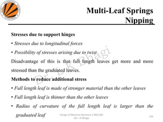 Multi-Leaf Springs
Nipping
156
Design of Machine Elements II MEC306
(Dr. L K Bhagi)
Stresses due to support hinges
• Stresses due to longitudinal forces
• Possibility of stresses arising due to twist
Disadvantage of this is that full length leaves get more and more
stressed than the graduated leaves.
Methods to reduce additional stress
• Full length leaf is made of stronger material than the other leaves
• Full length leaf is thinner than the other leaves
• Radius of curvature of the full length leaf is larger than the
graduated leaf
 