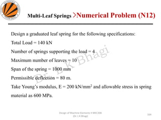 Multi-Leaf Springs >Numerical Problem (N12)
Design of Machine Elements II MEC306
(Dr. L K Bhagi)
Design a graduated leaf spring for the following specifications:
Total Load = 140 kN
Number of springs supporting the load = 4
Maximum number of leaves = 10
Span of the spring = 1000 mm
Permissible deflection = 80 m.
Take Young’s modulus, E = 200 kN/mm2 and allowable stress in spring
material as 600 MPa.
164
 