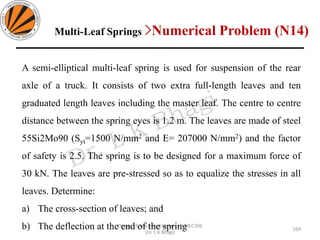 Design of Machine Elements II MEC306
(Dr. L K Bhagi)
A semi-elliptical multi-leaf spring is used for suspension of the rear
axle of a truck. It consists of two extra full-length leaves and ten
graduated length leaves including the master leaf. The centre to centre
distance between the spring eyes is 1.2 m. The leaves are made of steel
55Si2Mo90 (Syt=1500 N/mm2 and E= 207000 N/mm2) and the factor
of safety is 2.5. The spring is to be designed for a maximum force of
30 kN. The leaves are pre-stressed so as to equalize the stresses in all
leaves. Determine:
a) The cross-section of leaves; and
b) The deflection at the end of the spring
Multi-Leaf Springs >Numerical Problem (N14)
169
 