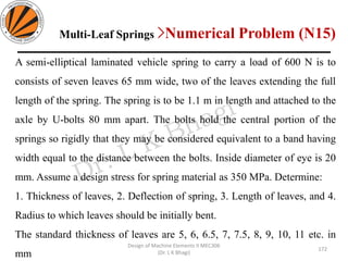Design of Machine Elements II MEC306
(Dr. L K Bhagi)
A semi-elliptical laminated vehicle spring to carry a load of 600 N is to
consists of seven leaves 65 mm wide, two of the leaves extending the full
length of the spring. The spring is to be 1.1 m in length and attached to the
axle by U-bolts 80 mm apart. The bolts hold the central portion of the
springs so rigidly that they may be considered equivalent to a band having
width equal to the distance between the bolts. Inside diameter of eye is 20
mm. Assume a design stress for spring material as 350 MPa. Determine:
1. Thickness of leaves, 2. Deflection of spring, 3. Length of leaves, and 4.
Radius to which leaves should be initially bent.
The standard thickness of leaves are 5, 6, 6.5, 7, 7.5, 8, 9, 10, 11 etc. in
mm
Multi-Leaf Springs >Numerical Problem (N15)
172
 