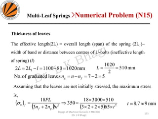 Design of Machine Elements II MEC306
(Dr. L K Bhagi)
Thickness of leaves
The effective length(2L) = overall length (span) of the spring (2L1)–
width of band or distance between centres of U-bolts (ineffective length
of spring) (l)
mm102080110022 1 =−=−= lLL mm510
2
1020
==L
527leavesgraduatedofNo. =−=−= fg nnn
( )
( ) ( ) 22
655223
510300018
350
23
18
tbtnn
PL
gf
fb
+

=
+
=
Assuming that the leaves are not initially stressed, the maximum stress
is,
mm97.8 =t
Multi-Leaf Springs >Numerical Problem (N15)
173
 