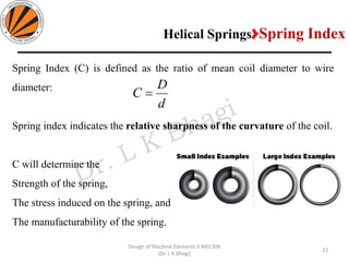 22
Design of Machine Elements II MEC306
(Dr. L K Bhagi)
Spring Index (C) is defined as the ratio of mean coil diameter to wire
diameter:
Spring index indicates the relative sharpness of the curvature of the coil.
C will determine the
Strength of the spring,
The stress induced on the spring, and
The manufacturability of the spring.
d
D
C =
Helical Springs>Spring Index
 