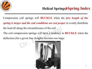27
Design of Machine Elements II MEC306
(Dr. L K Bhagi)
Compression coil springs will BUCKLE when the free length of the
spring is larger and the end conditions are not proper to evenly distribute
the load all along the circumference of the coil.
The coil compression springs will have a tendency to BUCKLE when the
deflection (for a given free (length) becomes too large.
Helical Springs>Spring Index
 