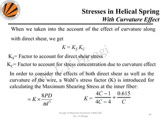 Stresses in Helical Spring
With Curvature Effect
34
Design of Machine Elements II MEC306
(Dr. L K Bhagi)
3
8
d
PD
K

=
KS= Factor to account for direct shear stress
KC= Factor to account for stress concentration due to curvature effect
When we taken into the account of the effect of curvature along
with direct shear, we get
In order to consider the effects of both direct shear as well as the
curvature of the wire, a Wahl’s stress factor (K) is introduced for
calculating the Maximum Shearing Stress at the inner fiber:
 