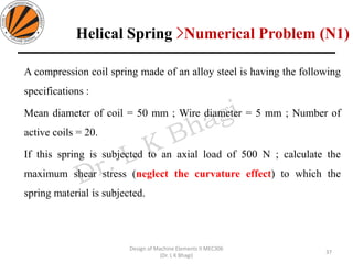 Helical Spring >Numerical Problem (N1)
A compression coil spring made of an alloy steel is having the following
specifications :
Mean diameter of coil = 50 mm ; Wire diameter = 5 mm ; Number of
active coils = 20.
If this spring is subjected to an axial load of 500 N ; calculate the
maximum shear stress (neglect the curvature effect) to which the
spring material is subjected.
37
Design of Machine Elements II MEC306
(Dr. L K Bhagi)
 