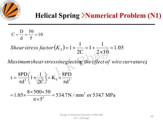 10
5
50
d
D
C ===
( ) 051
102
1
1
C2
1
1 .KfactorstressShear S =

+=+=
38
Design of Machine Elements II MEC306
(Dr. L K Bhagi)
MPa7.534ormmN7534
5
505008
051
d
PD8
K
C2
1
1
d
PD8
2
3
3S3
/.. =


=

=





+

=
,curvature)wireofeffecttheg(neglectinstressshearMaximum
Helical Spring >Numerical Problem (N1)
 
