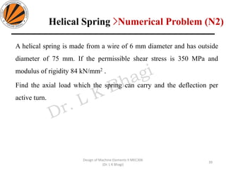 A helical spring is made from a wire of 6 mm diameter and has outside
diameter of 75 mm. If the permissible shear stress is 350 MPa and
modulus of rigidity 84 kN/mm2 .
Find the axial load which the spring can carry and the deflection per
active turn.
39
Design of Machine Elements II MEC306
(Dr. L K Bhagi)
Helical Spring >Numerical Problem (N2)
 