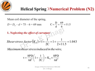 511
6
69
d
D
C .===
( ) 0431
5112
1
1
C2
1
1 .
.
KfactorstressShear S =

+=+=
40
Design of Machine Elements II MEC306
(Dr. L K Bhagi)
Mean coil diameter of the spring,
D = Do – d = 75 – 6 = 69 mm
1. Neglecting the effect of curvature
wire,theininducedstressshearMaximum
3S3
d
PD8
K
C2
1
1
d
PD8

=





+

=
Helical Spring >Numerical Problem (N2)
 