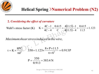 42
Design of Machine Elements II MEC306
(Dr. L K Bhagi)
wire,theininducedstressshearMaximum
2
d
PC8
K

=
2. Considering the effect of curvature
( )
( )
1231
511
6150
45114
15114
C
6150
4C4
1C4
K .
.
.
.
..
=+
−
−
=+
−
−
=Wahl’s stress factor (K)
N4383
9130
350
P
P9130
6
511P8
1231350 2
.
.
.
.
.
==
=


=
Helical Spring >Numerical Problem (N2)
 
