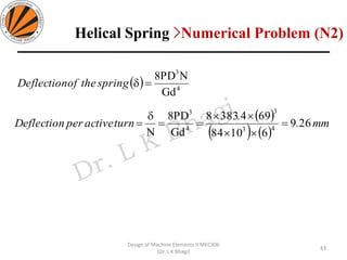 43
Design of Machine Elements II MEC306
(Dr. L K Bhagi)
( ) 4
3
Gd
NPD8
=springtheofDeflection
( )
( ) ( )
mm.
.
turnactiveperDeflection 269
61084
6943838
Gd
PD8
N 43
3
4
3
=


==

=
Helical Spring >Numerical Problem (N2)
 