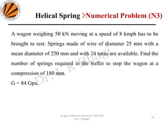 A wagon weighing 50 kN moving at a speed of 8 kmph has to be
brought to rest. Springs made of wire of diameter 25 mm with a
mean diameter of 250 mm and with 24 turns are available. Find the
number of springs required in the buffer to stop the wagon at a
compression of 180 mm.
G = 84 Gpa.
44
Design of Machine Elements II MEC306
(Dr. L K Bhagi)
Helical Spring >Numerical Problem (N3)
 