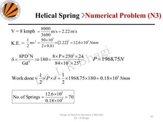 V = 8 kmph
K.E. =
m/s22.2m/s
3600
8000
==
( ) Nmmmv 52
3
2
106.1222.2
81.92
1050
2
1
=


=
43
3
4
3
251084
24250P8
180
Gd
NPD8


== NP 75.1968=
NmmP 5
1018.018075.1968
2
1
2
1
doneWork === 
70
1018.0
106.12
SpringsofNo. 5
5
=


=
45
Design of Machine Elements II MEC306
(Dr. L K Bhagi)
Helical Spring >Numerical Problem (N3)
 
