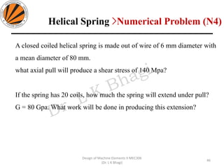 A closed coiled helical spring is made out of wire of 6 mm diameter with
a mean diameter of 80 mm.
what axial pull will produce a shear stress of 140 Mpa?
If the spring has 20 coils, how much the spring will extend under pull?
G = 80 Gpa. What work will be done in producing this extension?
46
Design of Machine Elements II MEC306
(Dr. L K Bhagi)
Helical Spring >Numerical Problem (N4)
 