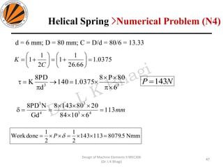 d = 6 mm; D = 80 mm; C = D/d = 80/6 = 13.33
0375.1
66.26
1
1
2
1
1 =





+=





+=
C
K
33
6
80P8
03751140
d
PD8
K


=→

= . NP 143=
mm113
61084
20801438
Gd
NPD8
43
3
4
3
=


==
Nmm5.8079113143
2
1
2
1
doneWork === P
47
Design of Machine Elements II MEC306
(Dr. L K Bhagi)
Helical Spring >Numerical Problem (N4)
 