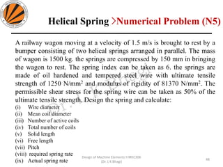 A railway wagon moving at a velocity of 1.5 m/s is brought to rest by a
bumper consisting of two helical springs arranged in parallel. The mass
of wagon is 1500 kg. the springs are compressed by 150 mm in bringing
the wagon to rest. The spring index can be taken as 6. the springs are
made of oil hardened and tempered steel wire with ultimate tensile
strength of 1250 N/mm2 and modulus of rigidity of 81370 N/mm2. The
permissible shear stress for the spring wire can be taken as 50% of the
ultimate tensile strength. Design the spring and calculate:
(i) Wire diameter
(ii) Mean coil diameter
(iii) Number of active coils
(iv) Total number of coils
(v) Solid length
(vi) Free length
(vii) Pitch
(viii) required spring rate
(ix) Actual spring rate 48
Design of Machine Elements II MEC306
(Dr. L K Bhagi)
Helical Spring >Numerical Problem (N5)
 