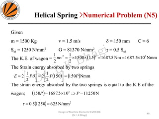 Given
m = 1500 Kg v = 1.5 m/s δ = 150 mm C = 6
Sut = 1250 N/mm2 G = 81370 N/mm2 τ = 0.5 Sut
The K.E. of wagon =
The Strain energy absorbed by two springs
The strain energy absorbed by the two springs is equal to the K.E of the
wagon;
( ) Nmm101687.5Nm5.16875.11500
2
1
2
1 322
===mv
( ) ( )Nmm150150
2
1
2
2
1
2 PPPE =





=





= 
( ) N11250105.1687150 3
== PP
( ) 2
N/mm62512505.0 ==
49
Design of Machine Elements II MEC306
(Dr. L K Bhagi)
Helical Spring >Numerical Problem (N5)
 