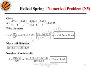 Given
Wire diameter
Mean coil diameter
Number of active coils
( )
( )
2525.1
6
615.0
464
164615.0
44
14
=+
−
−
=+
−
−
=
CC
C
K
mmord
dd
PC
K 2056.18
6112508
2525.1625
8
22
=→






=→=


120206 ===CdD
coilsor
Gd
NPD
1356.12
2081370
2012011508
150
64
4
3
4
3
=


=→=
50
Design of Machine Elements II MEC306
(Dr. L K Bhagi)
Helical Spring >Numerical Problem (N5)
 