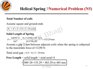 Total Number of coils
Assume square and ground ends
Solid Length of Spring
Assume a gap 2 mm between adjacent coils when the spring is subjected
to the maximum force of 11250 N.
Total axial gap
Free Length = solid length + total axial+δ
= 300+28+155.29 = 483.29 or 485 mm
coils512132 =+=+= NNt
mm29.155
2081370
1312011250864
4
3
4
3
=


==
Gd
NPD

mm282)115( =−=
51
Design of Machine Elements II MEC306
(Dr. L K Bhagi)
Helical Spring >Numerical Problem (N5)
 