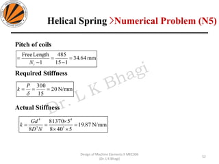 Pitch of coils
Required Stiffness
Actual Stiffness
mm64.34
115
485
1
LengthFree
=
−
=
−
=
tN
N/mm20
15
300
===

P
k
N/mm87.19
5408
581370
8 3
4
3
4
=


==
ND
Gd
k
52
Design of Machine Elements II MEC306
(Dr. L K Bhagi)
Helical Spring >Numerical Problem (N5)
 