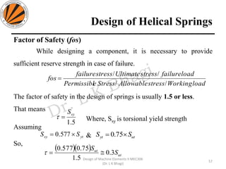 Design of Helical Springs
Factor of Safety (fos)
While designing a component, it is necessary to provide
sufficient reserve strength in case of failure.
The factor of safety in the design of springs is usually 1.5 or less.
That means
Where, Ssy is torsional yield strength
Assuming
&
So,
loadWorkingstressAllowableStressePermissibl
loadfailurestressUltimatestressfailure
fos
//
//
=
5.1
syS
=
57
Design of Machine Elements II MEC306
(Dr. L K Bhagi)
ytsy SS = 577.0 utyt SS = 75.0
( )( )
ut
ut
S
S
3.0
5.1
75.0577.0
=
 