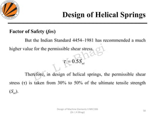 Design of Helical Springs
Factor of Safety (fos)
But the Indian Standard 4454–1981 has recommended a much
higher value for the permissible shear stress.
Therefore, in design of helical springs, the permissible shear
stress (τ) is taken from 30% to 50% of the ultimate tensile strength
(Sut).
58
Design of Machine Elements II MEC306
(Dr. L K Bhagi)
utS5.0=
 
