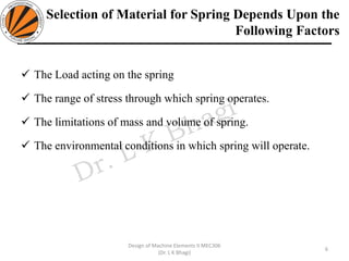 Selection of Material for Spring Depends Upon the
Following Factors
✓ The Load acting on the spring
✓ The range of stress through which spring operates.
✓ The limitations of mass and volume of spring.
✓ The environmental conditions in which spring will operate.
6
Design of Machine Elements II MEC306
(Dr. L K Bhagi)
 
