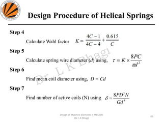 Design Procedure of Helical Springs
Step 4
Calculate Wahl factor
Step 5
Calculate spring wire diameter (d) using,
Step 6
Find mean coil diameter using, D = Cd
Step 7
Find number of active coils (N) using
60
Design of Machine Elements II MEC306
(Dr. L K Bhagi)
2
8
d
PC
K

 =
4
3
8
Gd
NPD
=
 