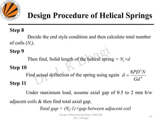 Design Procedure of Helical Springs
Step 8
Decide the end style condition and then calculate total number
of coils (Nt).
Step 9
Then find, Solid length of the helical spring = Nt×d
Step 10
Find actual deflection of the spring using again
Step 11
Under maximum load, assume axial gap of 0.5 to 2 mm b/w
adjacent coils & then find total axial gap,
Total gap = (Nt-1)×gap between adjacent coil
61
Design of Machine Elements II MEC306
(Dr. L K Bhagi)
4
3
8
Gd
NPD
=
 