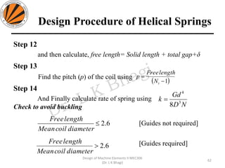 Design Procedure of Helical Springs
Step 12
and then calculate, free length= Solid length + total gap+δ
Step 13
Find the pitch (p) of the coil using
Step 14
And Finally calculate rate of spring using
Check to avoid buckling
[Guides not required]
[Guides required]
62
Design of Machine Elements II MEC306
(Dr. L K Bhagi)
ND
Gd
k 3
4
8
=
( )1−
=
tN
lengthFree
p
6.2
diametercoilMean
lengthFree
6.2
diametercoilMean
lengthFree
 