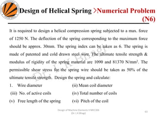 It is required to design a helical compression spring subjected to a max. force
of 1250 N. The deflection of the spring corresponding to the maximum force
should be approx. 30mm. The spring index can be taken as 6. The spring is
made of patented and cold drawn steel wire. The ultimate tensile strength &
modulus of rigidity of the spring material are 1090 and 81370 N/mm2. The
permissible shear stress for the spring wire should be taken as 50% of the
ultimate tensile strength. Design the spring and calculate:
1. Wire diameter (ii) Mean coil diameter
(iii) No. of active coils (iv) Total number of coils
(v) Free length of the spring (vi) Pitch of the coil
63
Design of Machine Elements II MEC306
(Dr. L K Bhagi)
Design of Helical Spring >Numerical Problem
(N6)
 