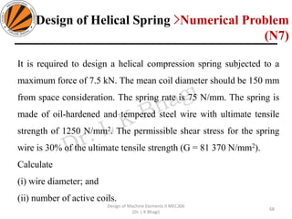 68
Design of Machine Elements II MEC306
(Dr. L K Bhagi)
It is required to design a helical compression spring subjected to a
maximum force of 7.5 kN. The mean coil diameter should be 150 mm
from space consideration. The spring rate is 75 N/mm. The spring is
made of oil-hardened and tempered steel wire with ultimate tensile
strength of 1250 N/mm2. The permissible shear stress for the spring
wire is 30% of the ultimate tensile strength (G = 81 370 N/mm2).
Calculate
(i) wire diameter; and
(ii) number of active coils.
Design of Helical Spring >Numerical Problem
(N7)
 
