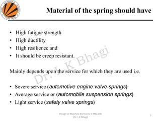 Material of the spring should have
• High fatigue strength
• High ductility
• High resilience and
• It should be creep resistant.
Mainly depends upon the service for which they are used i.e.
• Severe service (automotive engine valve springs)
• Average service or (automobile suspension springs)
• Light service (safety valve springs)
7
Design of Machine Elements II MEC306
(Dr. L K Bhagi)
 