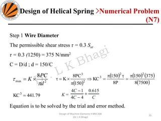 70
Design of Machine Elements II MEC306
(Dr. L K Bhagi)
Step 1 Wire Diameter
The permissible shear stress τ = 0.3 Sut
τ = 0.3 (1250) = 375 N/mm2
C = D/d ; d = 150/C
Equation is to be solved by the trial and error method.
2max
8
d
PC
K

 =
( )
( ) ( ) ( )
( )75008
375150
P8
150
KC
150
PC8
K
22
3
2
3

=

=

=
79441KC3
.=
Design of Helical Spring >Numerical Problem
(N7)
 