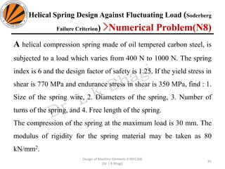 Helical Spring Design Against Fluctuating Load (Soderberg
Failure Criterion) >Numerical Problem(N8)
A helical compression spring made of oil tempered carbon steel, is
subjected to a load which varies from 400 N to 1000 N. The spring
index is 6 and the design factor of safety is 1.25. If the yield stress in
shear is 770 MPa and endurance stress in shear is 350 MPa, find : 1.
Size of the spring wire, 2. Diameters of the spring, 3. Number of
turns of the spring, and 4. Free length of the spring.
The compression of the spring at the maximum load is 30 mm. The
modulus of rigidity for the spring material may be taken as 80
kN/mm2.
85
Design of Machine Elements II MEC306
(Dr. L K Bhagi)
 