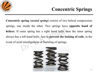 Concentric Springs
Concentric spring (nested spring) consist of two helical compression
springs, one inside the other. Two springs have opposite hand of
helices. If outer spring has a right hand helix then the inner spring
always has a left hand helix. Just to prevent the locking of coils, in the
event of axial misalignment or buckling of springs.
92
Design of Machine Elements II MEC306
(Dr. L K Bhagi)
 